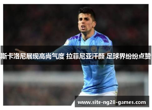 斯卡洛尼展现高尚气度 拉菲尼亚汗颜 足球界纷纷点赞