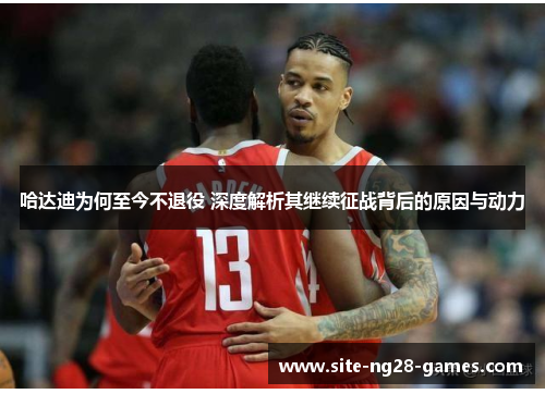 哈达迪为何至今不退役 深度解析其继续征战背后的原因与动力 哈达迪为何至今不退役 深度解析其继续征战背后的原因与动力