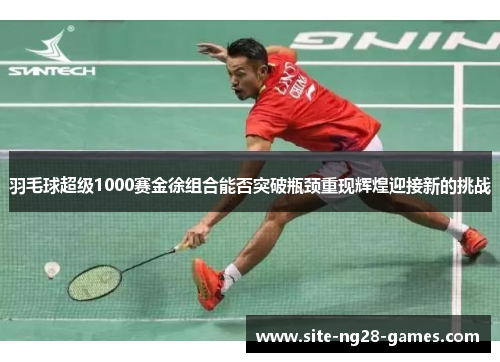 羽毛球超级1000赛金徐组合能否突破瓶颈重现辉煌迎接新的挑战 羽毛球超级1000赛金徐组合能否突破瓶颈重现辉煌迎接新的挑战