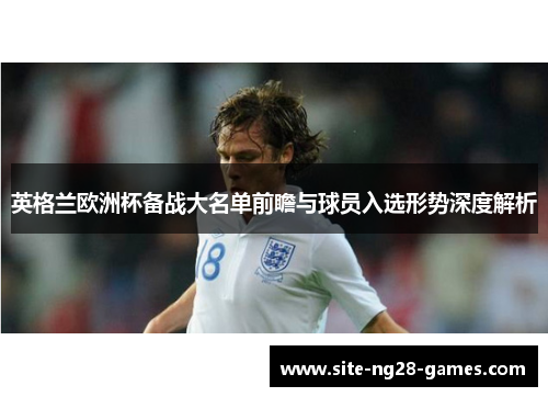 英格兰欧洲杯备战大名单前瞻与球员入选形势深度解析 英格兰欧洲杯备战大名单前瞻与球员入选形势深度解析