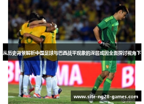 从历史背景解析中国足球与巴西战平现象的深层成因全面探讨视角下