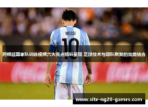阿根廷国家队训练视频六大亮点精彩呈现 足球技术与团队默契的完美结合