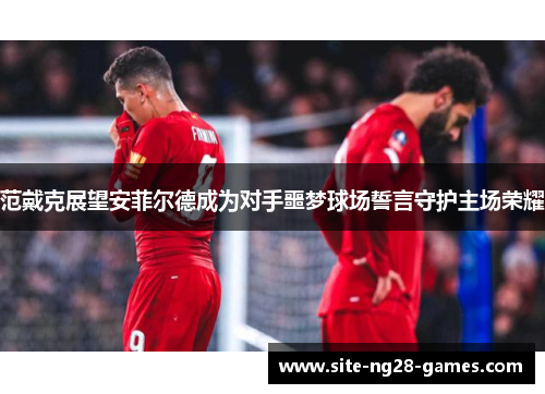 范戴克展望安菲尔德成为对手噩梦球场誓言守护主场荣耀