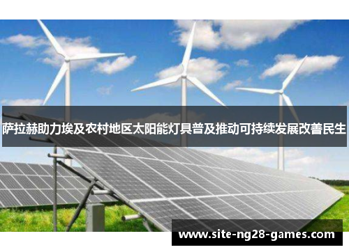 萨拉赫助力埃及农村地区太阳能灯具普及推动可持续发展改善民生 萨拉赫助力埃及农村地区太阳能灯具普及推动可持续发展改善民生